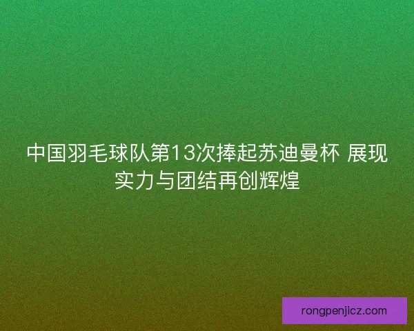 中国羽毛球队第13次捧起苏迪曼杯 展现实力与团结再创辉煌