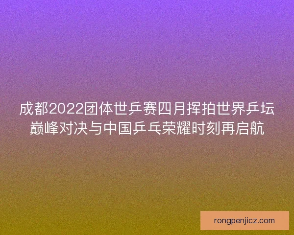 成都2022团体世乒赛四月挥拍世界乒坛巅峰对决与中国乒乓荣耀时刻再启航