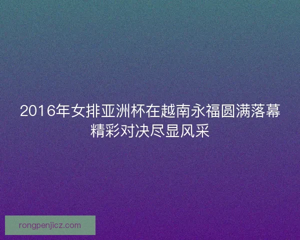 2016年女排亚洲杯在越南永福圆满落幕精彩对决尽显风采 2016年女排亚洲杯在越南永福圆满落幕精彩对决尽显风采