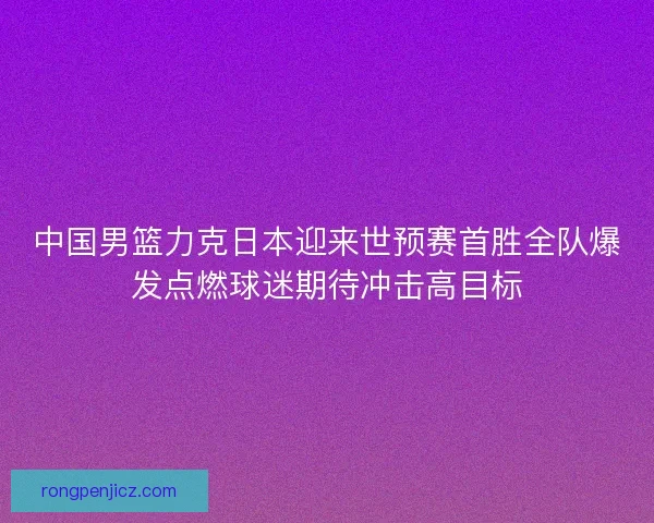 中国男篮力克日本迎来世预赛首胜全队爆发点燃球迷期待冲击高目标 中国男篮力克日本迎来世预赛首胜全队爆发点燃球迷期待冲击高目标