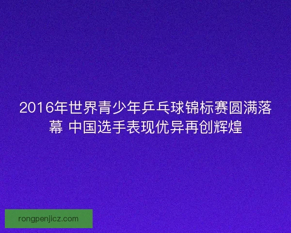 2016年世界青少年乒乓球锦标赛圆满落幕 中国选手表现优异再创辉煌 2016年世界青少年乒乓球锦标赛圆满落幕 中国选手表现优异再创辉煌