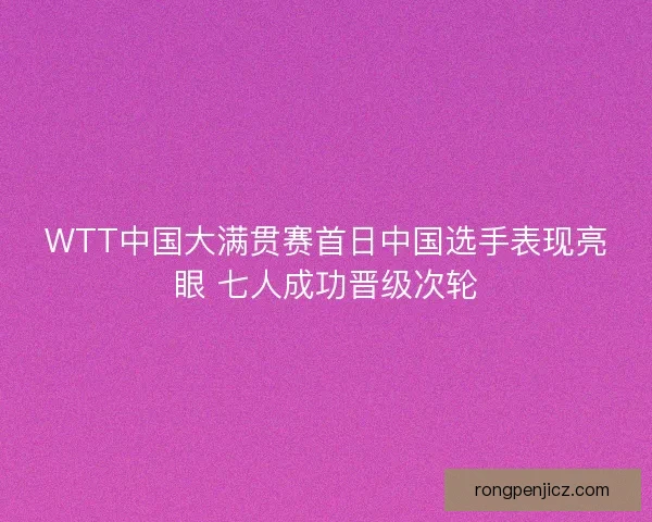 WTT中国大满贯赛首日中国选手表现亮眼 七人成功晋级次轮 WTT中国大满贯赛首日中国选手表现亮眼 七人成功晋级次轮