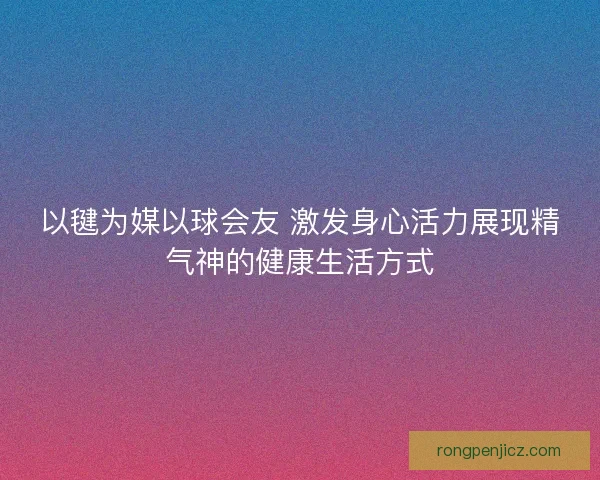 以毽为媒以球会友 激发身心活力展现精气神的健康生活方式 以毽为媒以球会友 激发身心活力展现精气神的健康生活方式