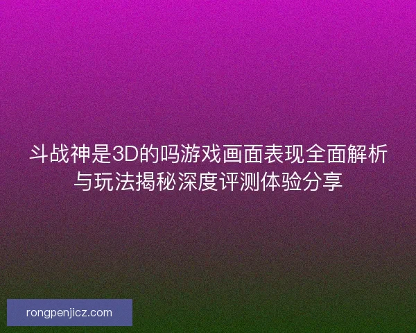 斗战神是3D的吗游戏画面表现全面解析与玩法揭秘深度评测体验分享