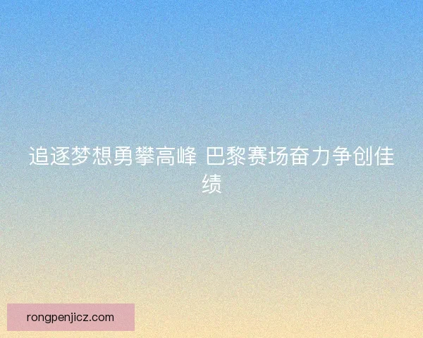 追逐梦想勇攀高峰 巴黎赛场奋力争创佳绩