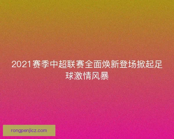2021赛季中超联赛全面焕新登场掀起足球激情风暴