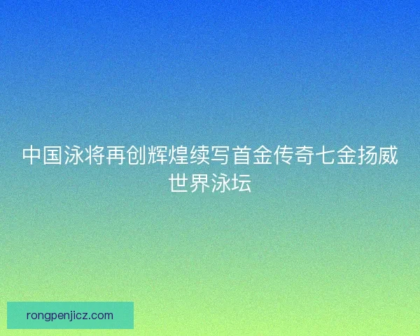 中国泳将再创辉煌续写首金传奇七金扬威世界泳坛