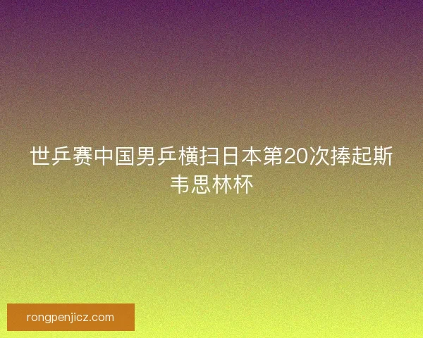 世乒赛中国男乒横扫日本第20次捧起斯韦思林杯 世乒赛中国男乒横扫日本第20次捧起斯韦思林杯