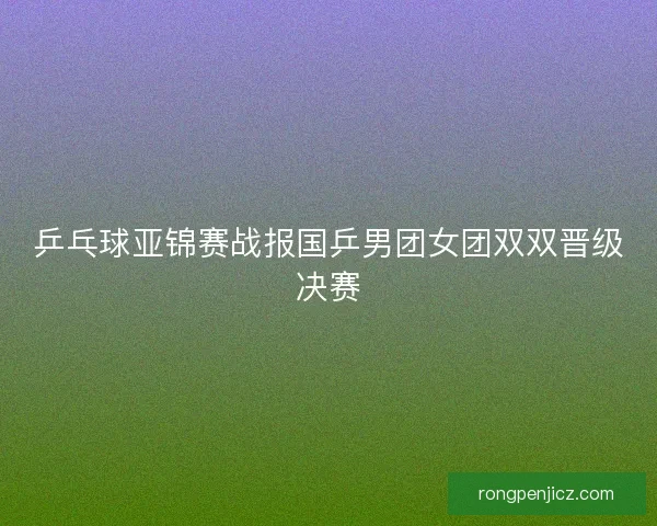 乒乓球亚锦赛战报国乒男团女团双双晋级决赛 乒乓球亚锦赛战报国乒男团女团双双晋级决赛