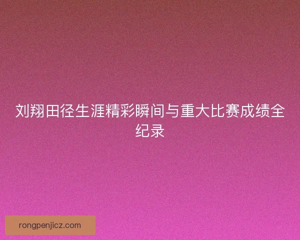 刘翔田径生涯精彩瞬间与重大比赛成绩全纪录 刘翔田径生涯精彩瞬间与重大比赛成绩全纪录