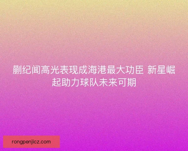 蒯纪闻高光表现成海港最大功臣 新星崛起助力球队未来可期