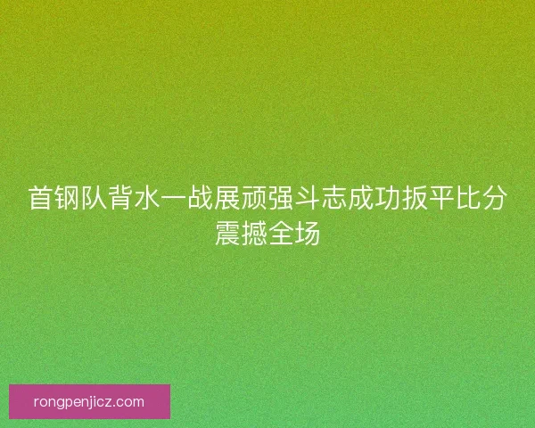 首钢队背水一战展顽强斗志成功扳平比分震撼全场 首钢队背水一战展顽强斗志成功扳平比分震撼全场