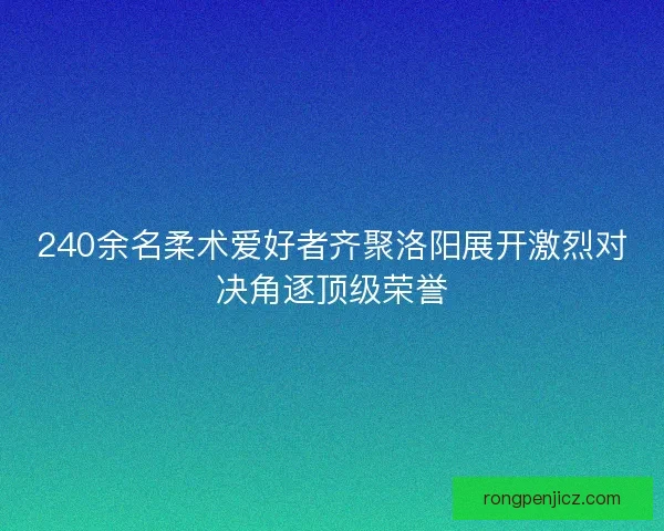 240余名柔术爱好者齐聚洛阳展开激烈对决角逐顶级荣誉 240余名柔术爱好者齐聚洛阳展开激烈对决角逐顶级荣誉