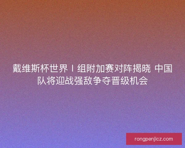 戴维斯杯世界Ⅰ组附加赛对阵揭晓 中国队将迎战强敌争夺晋级机会
