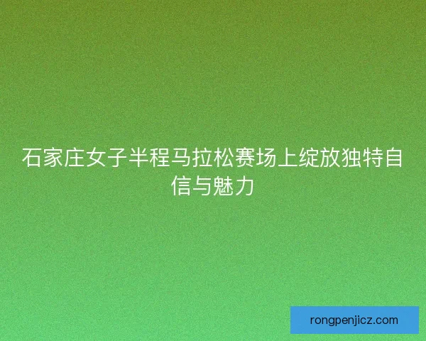石家庄女子半程马拉松赛场上绽放独特自信与魅力