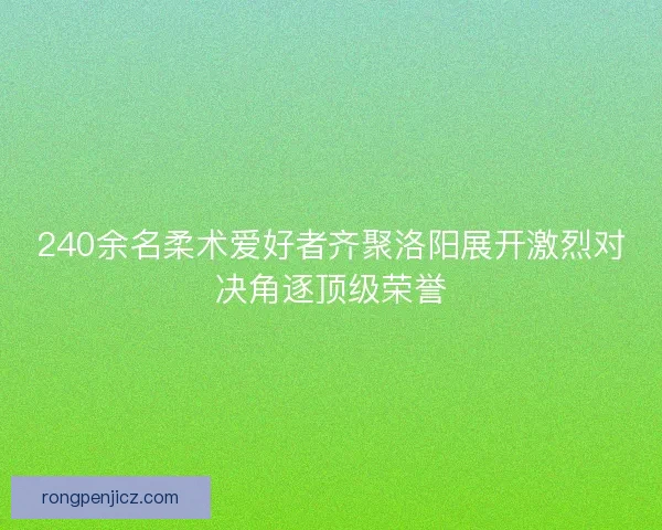 240余名柔术爱好者齐聚洛阳展开激烈对决角逐顶级荣誉