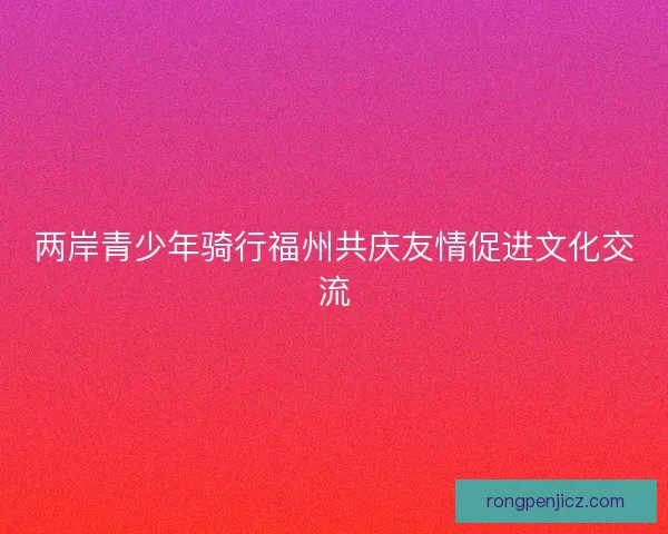 两岸青少年骑行福州共庆友情促进文化交流 两岸青少年骑行福州共庆友情促进文化交流