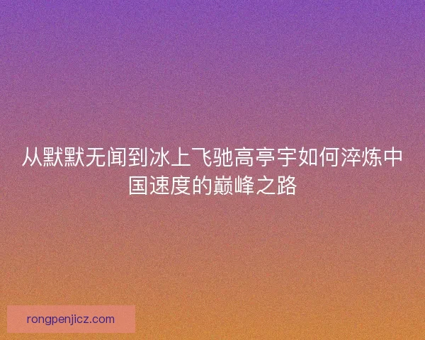 从默默无闻到冰上飞驰高亭宇如何淬炼中国速度的巅峰之路