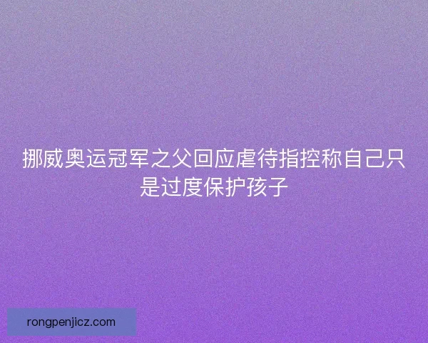 挪威奥运冠军之父回应虐待指控称自己只是过度保护孩子