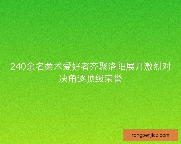 240余名柔术爱好者齐聚洛阳展开激烈对决角逐顶级荣誉