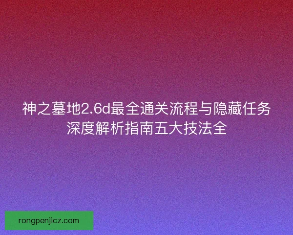 神之墓地2.6d最全通关流程与隐藏任务深度解析指南五大技法全