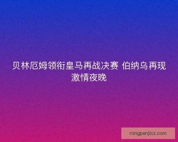 贝林厄姆领衔皇马再战决赛 伯纳乌再现激情夜晚 贝林厄姆领衔皇马再战决赛 伯纳乌再现激情夜晚