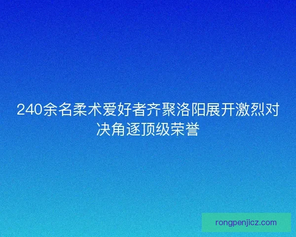 240余名柔术爱好者齐聚洛阳展开激烈对决角逐顶级荣誉 240余名柔术爱好者齐聚洛阳展开激烈对决角逐顶级荣誉