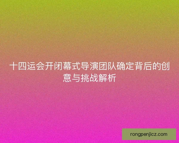 十四运会开闭幕式导演团队确定背后的创意与挑战解析