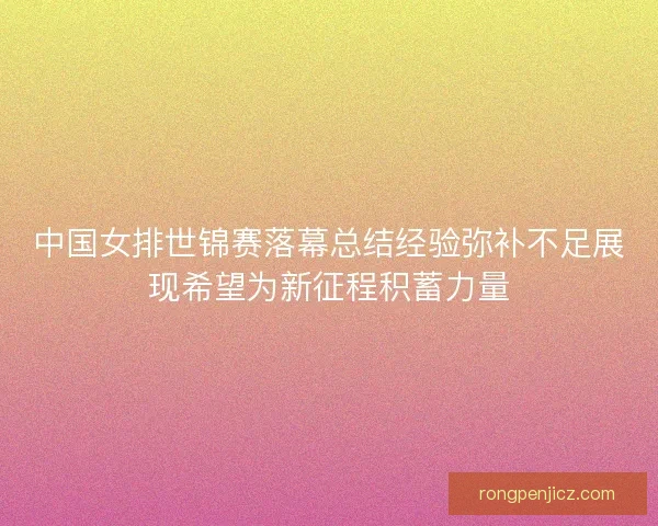 中国女排世锦赛落幕总结经验弥补不足展现希望为新征程积蓄力量 中国女排世锦赛落幕总结经验弥补不足展现希望为新征程积蓄力量