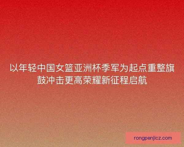 以年轻中国女篮亚洲杯季军为起点重整旗鼓冲击更高荣耀新征程启航 以年轻中国女篮亚洲杯季军为起点重整旗鼓冲击更高荣耀新征程启航