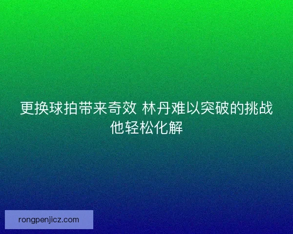 更换球拍带来奇效 林丹难以突破的挑战他轻松化解 更换球拍带来奇效 林丹难以突破的挑战他轻松化解