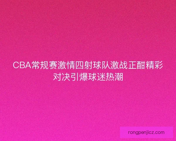 CBA常规赛激情四射球队激战正酣精彩对决引爆球迷热潮